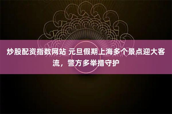 炒股配资指数网站 元旦假期上海多个景点迎大客流，警方多举措守护