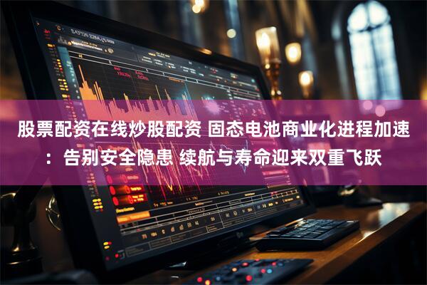 股票配资在线炒股配资 固态电池商业化进程加速：告别安全隐患 续航与寿命迎来双重飞跃