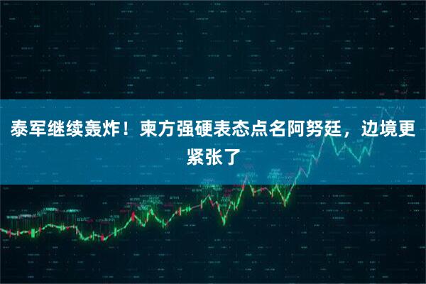 泰军继续轰炸！柬方强硬表态点名阿努廷，边境更紧张了