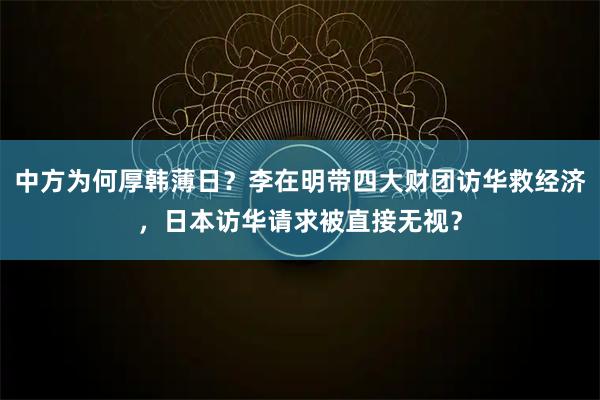 中方为何厚韩薄日？李在明带四大财团访华救经济，日本访华请求被直接无视？
