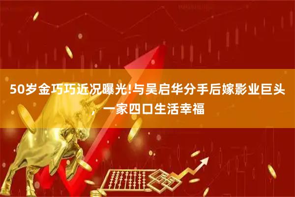 50岁金巧巧近况曝光!与吴启华分手后嫁影业巨头，一家四口生活幸福