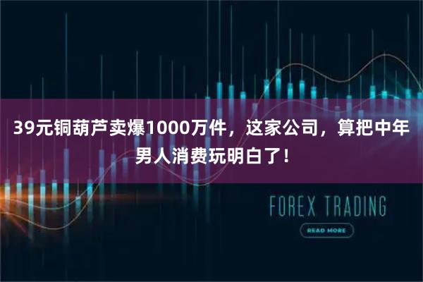 39元铜葫芦卖爆1000万件，这家公司，算把中年男人消费玩明白了！