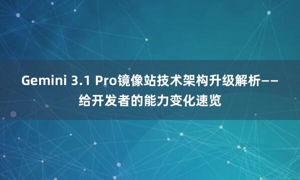Gemini 3.1 Pro镜像站技术架构升级解析——给开发者的能力变化速览