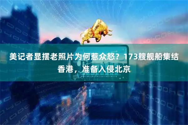 美记者显摆老照片为何惹众怒?173艘舰船集结香港,准备入侵北京