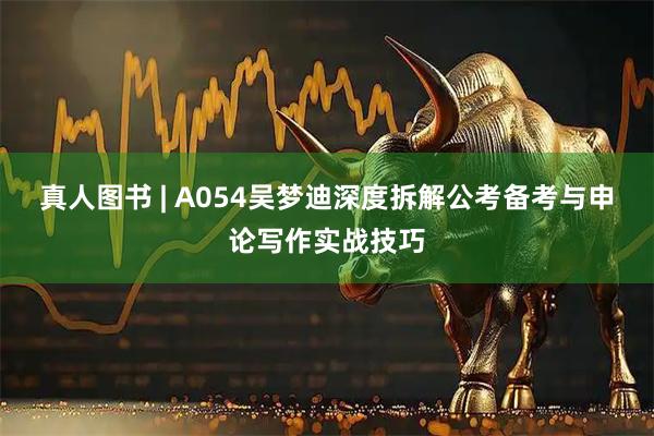 真人图书 | A054吴梦迪深度拆解公考备考与申论写作实战技巧