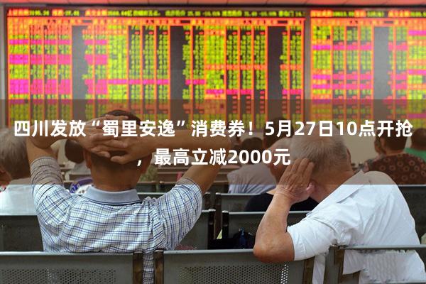四川发放“蜀里安逸”消费券!5月27日10点开抢,最高立减2000元