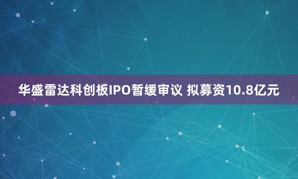 华盛雷达科创板IPO暂缓审议 拟募资10.8亿元