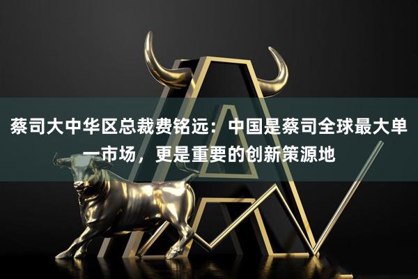 蔡司大中华区总裁费铭远：中国是蔡司全球最大单一市场，更是重要的创新策源地