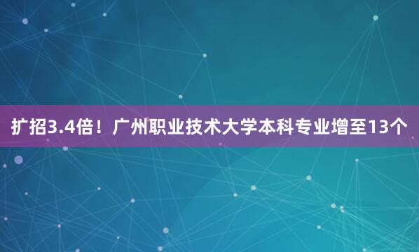 扩招3.4倍！广州职业技术大学本科专业增至13个