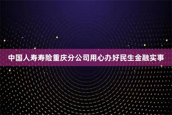 中国人寿寿险重庆分公司用心办好民生金融实事