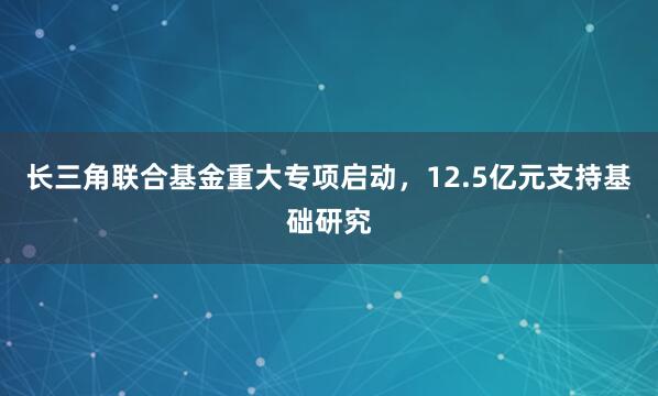 长三角联合基金重大专项启动，12.5亿元支持基础研究
